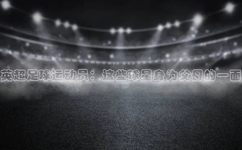 乐玩国际官方唯一官网百度学术英超足球运动员：这些球星身为父母的一面