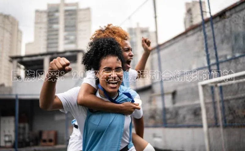 乐玩lewin官网入口度小满理财民族风采：2023年民族运动会精彩时间轴