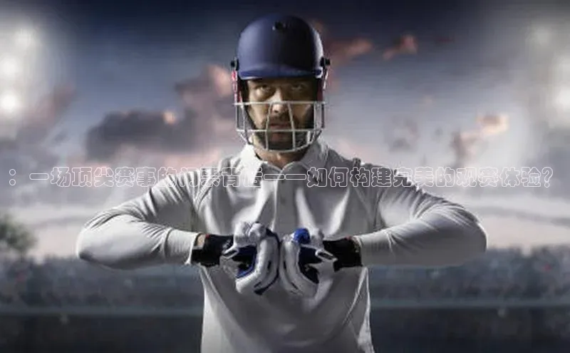：一场顶尖赛事的门票背后——如何构建完美的观赛体验？