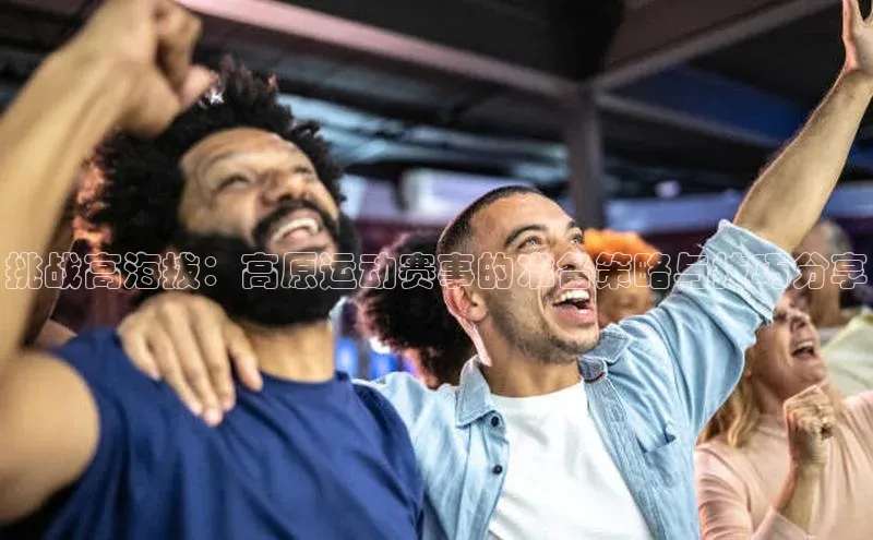 挑战高海拔：高原运动赛事的准备策略与技巧分享